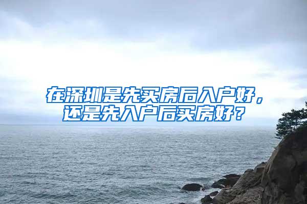 在深圳是先买房后入户好，还是先入户后买房好？