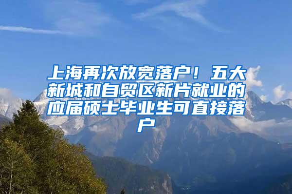 上海再次放宽落户！五大新城和自贸区新片就业的应届硕士毕业生可直接落户