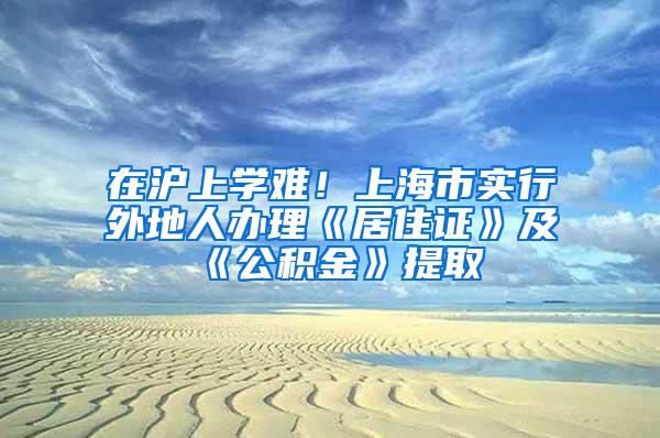 在沪上学难！上海市实行外地人办理《居住证》及《公积金》提取