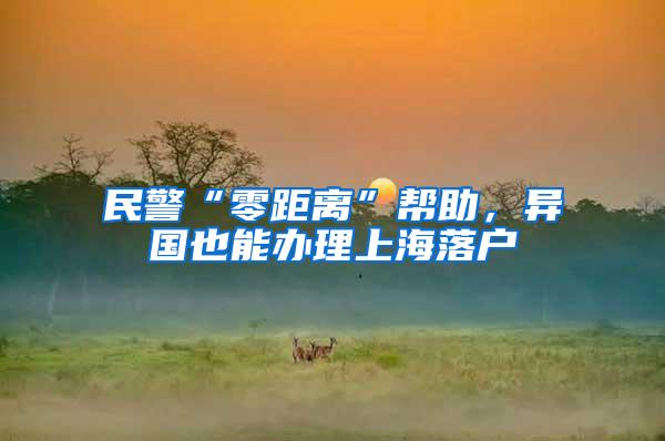 民警“零距离”帮助，异国也能办理上海落户