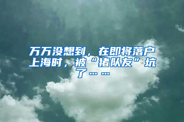 万万没想到，在即将落户上海时，被“猪队友”坑了……