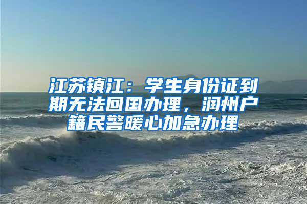 江苏镇江：学生身份证到期无法回国办理，润州户籍民警暖心加急办理