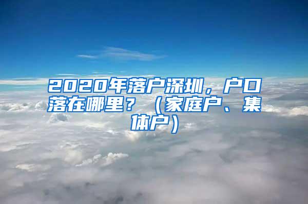2020年落户深圳，户口落在哪里？（家庭户、集体户）