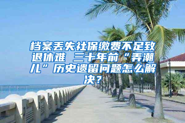 档案丢失社保缴费不足致退休难 三十年前“弄潮儿”历史遗留问题怎么解决？