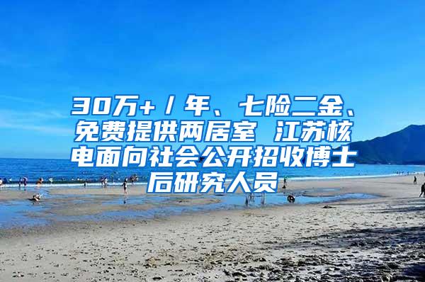 30万+／年、七险二金、免费提供两居室 江苏核电面向社会公开招收博士后研究人员
