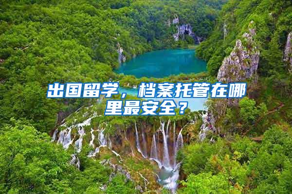 出国留学，档案托管在哪里最安全？