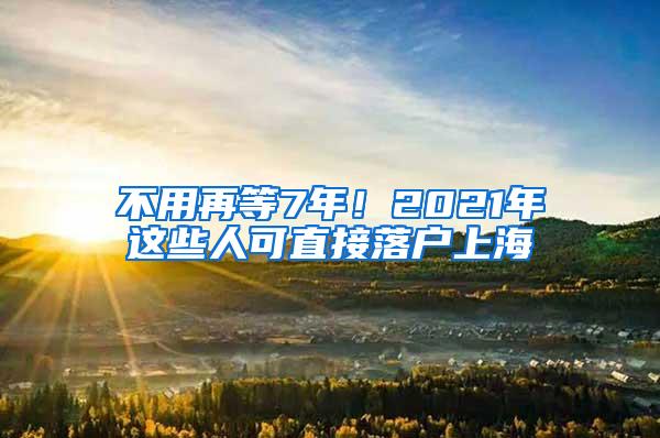 不用再等7年！2021年这些人可直接落户上海