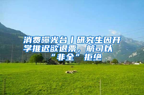 消费曝光台丨研究生因开学推迟欲退票，航司以“非全”拒绝