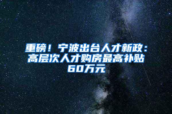重磅！宁波出台人才新政：高层次人才购房最高补贴60万元