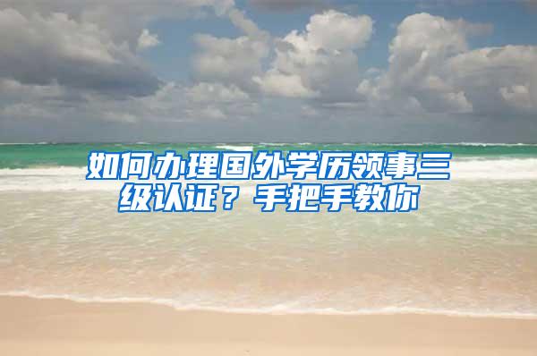 如何办理国外学历领事三级认证？手把手教你