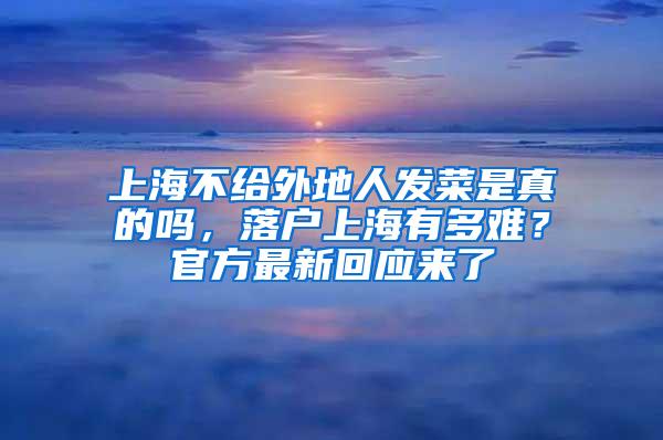 上海不给外地人发菜是真的吗，落户上海有多难？官方最新回应来了