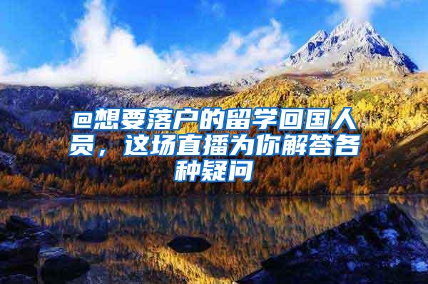 @想要落户的留学回国人员，这场直播为你解答各种疑问