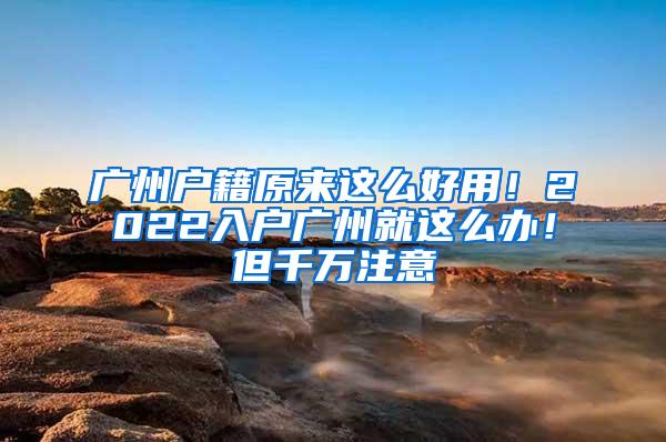 广州户籍原来这么好用！2022入户广州就这么办！但千万注意