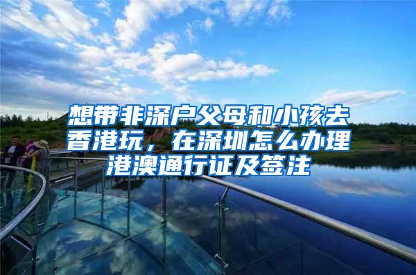 想带非深户父母和小孩去香港玩，在深圳怎么办理港澳通行证及签注