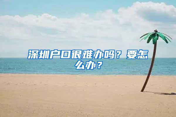 深圳户口很难办吗？要怎么办？