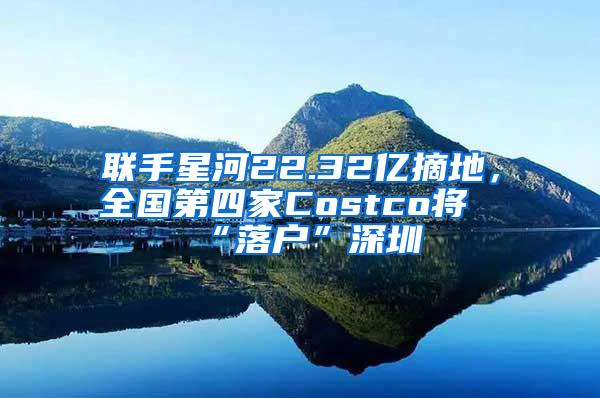 联手星河22.32亿摘地，全国第四家Costco将“落户”深圳