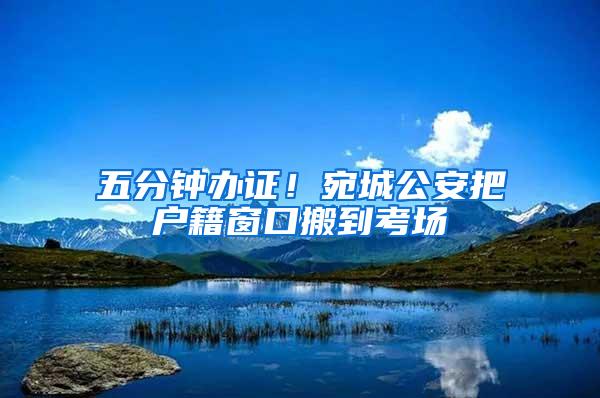 五分钟办证！宛城公安把户籍窗口搬到考场