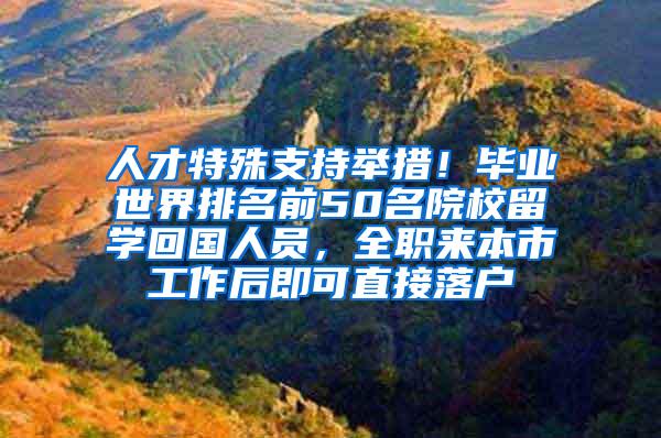人才特殊支持举措！毕业世界排名前50名院校留学回国人员，全职来本市工作后即可直接落户