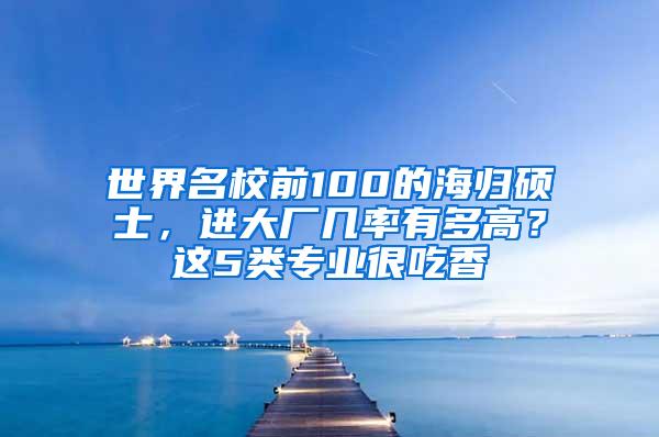 世界名校前100的海归硕士，进大厂几率有多高？这5类专业很吃香