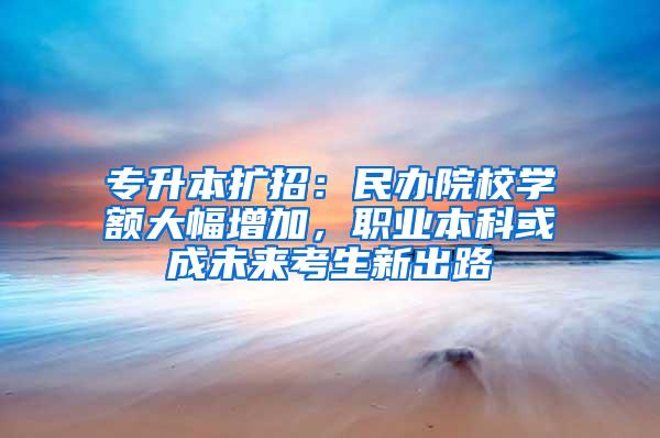 专升本扩招：民办院校学额大幅增加，职业本科或成未来考生新出路