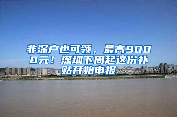 非深户也可领，最高9000元！深圳下周起这份补贴开始申报