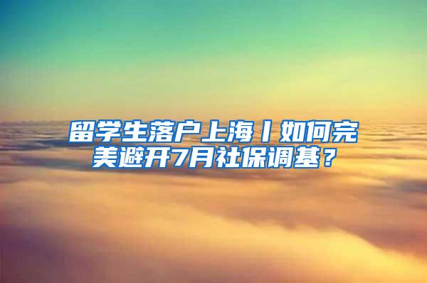 留学生落户上海丨如何完美避开7月社保调基？