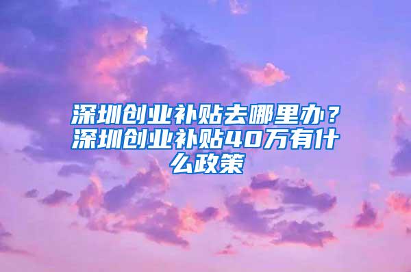 深圳创业补贴去哪里办？深圳创业补贴40万有什么政策