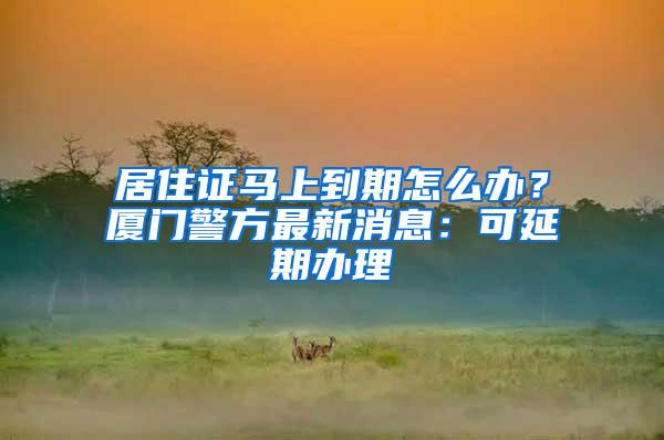 居住证马上到期怎么办？厦门警方最新消息：可延期办理