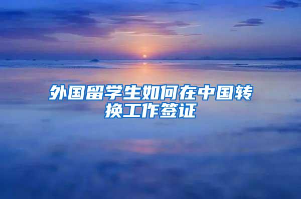 外国留学生如何在中国转换工作签证