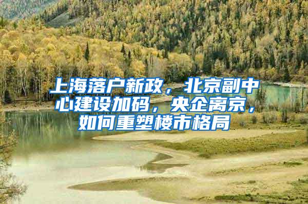 上海落户新政，北京副中心建设加码，央企离京，如何重塑楼市格局