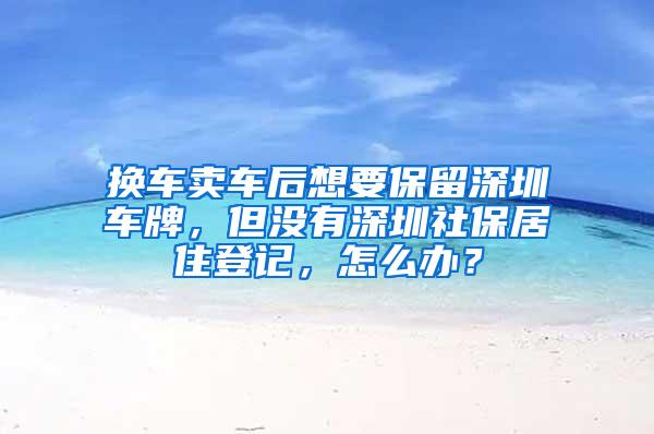 换车卖车后想要保留深圳车牌，但没有深圳社保居住登记，怎么办？