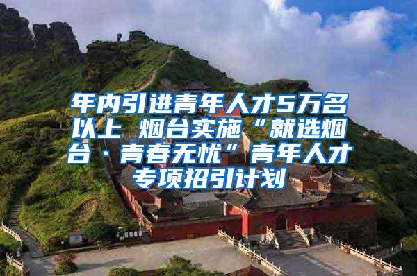 年内引进青年人才5万名以上 烟台实施“就选烟台·青春无忧”青年人才专项招引计划