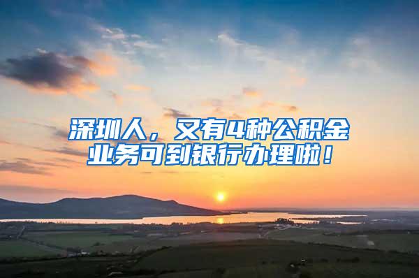 深圳人，又有4种公积金业务可到银行办理啦！