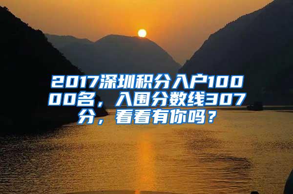 2017深圳积分入户10000名，入围分数线307分，看看有你吗？