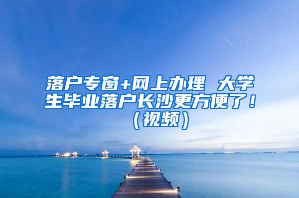 落户专窗+网上办理 大学生毕业落户长沙更方便了！（视频）