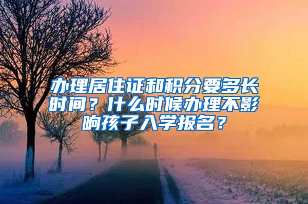 办理居住证和积分要多长时间？什么时候办理不影响孩子入学报名？