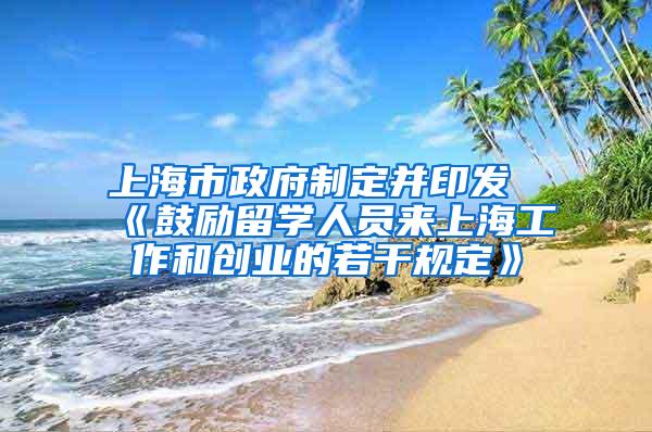 上海市政府制定并印发《鼓励留学人员来上海工作和创业的若干规定》