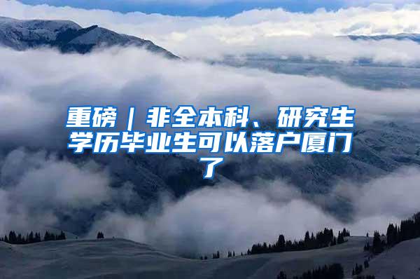 重磅｜非全本科、研究生学历毕业生可以落户厦门了