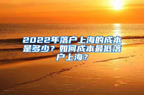 2022年落户上海的成本是多少？如何成本最低落户上海？
