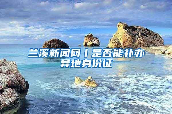 兰溪新闻网丨是否能补办异地身份证