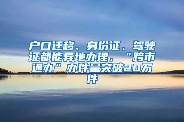 户口迁移、身份证、驾驶证都能异地办理，“跨市通办”办件量突破20万件
