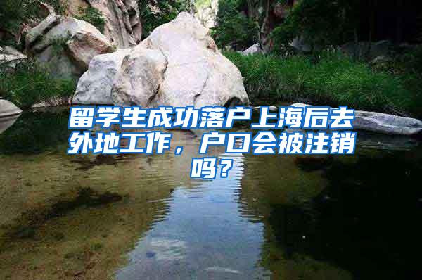 留学生成功落户上海后去外地工作，户口会被注销吗？