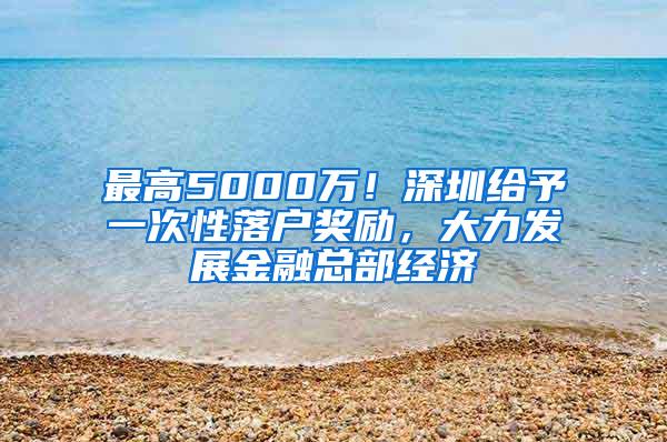 最高5000万！深圳给予一次性落户奖励，大力发展金融总部经济