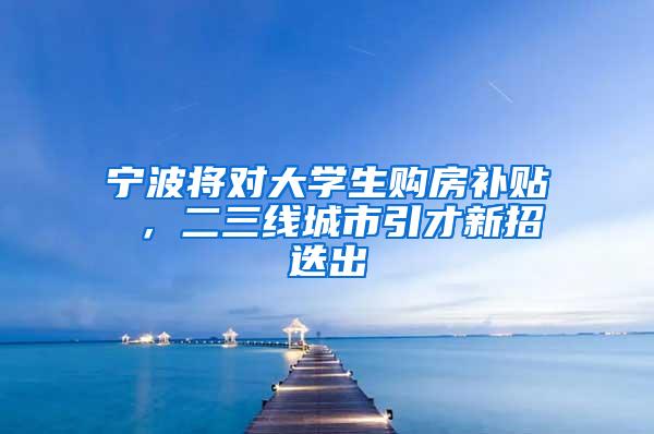 宁波将对大学生购房补贴 ，二三线城市引才新招迭出