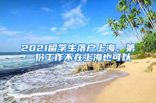 2021留学生落户上海，第一份工作不在上海也可以