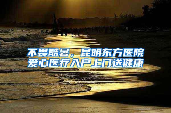 不畏酷暑，昆明东方医院爱心医疗入户上门送健康