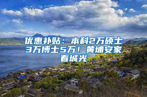 优惠补贴：本科2万硕士3万博士5万！黄埔安家看城光