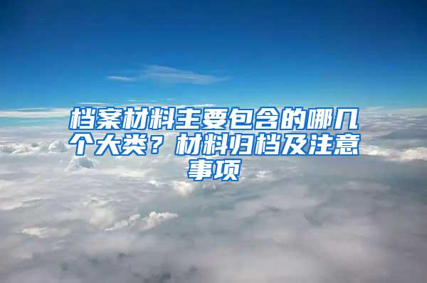 档案材料主要包含的哪几个大类？材料归档及注意事项