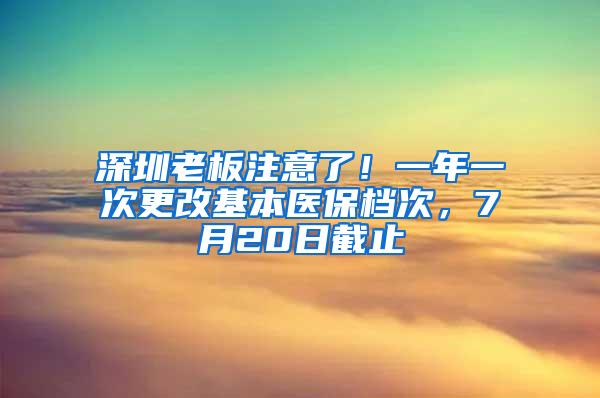 深圳老板注意了！一年一次更改基本医保档次，7月20日截止