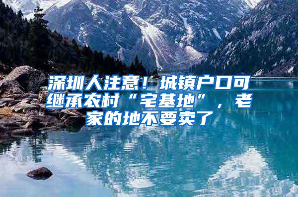 深圳人注意！城镇户口可继承农村“宅基地”，老家的地不要卖了